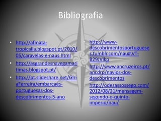 Bibliografia
• http://afmata-
tropicalia.blogspot.pt/2010/
05/caravelas-e-naus.html
• http://asgrandesnavegamari
timas.blogspot.pt/
• http://pt.slideshare.net/Glri
aFerreira/embarcaes-
portuguesas-dos-
descobrimentos-5-ano
• http://www-
descobrimentosportuguese
s.tumblr.com/nau#.VT-
B29JVikp
• http://www.ancruzeiros.pt/
ancdrp/navios-dos-
descobrimentos
• http://odesassossego.com/
2012/08/21/mensagem-
segundo-o-quinto-
imperio/nau/
 