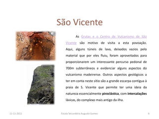 São Vicente
                          As Grutas e o Centro de Vulcanismo de São
                 Vicente são motivo de visita a esta povoação.
                 Aqui, alguns túneis de lava, deixados vazios pelo
                 material que por eles fluiu, foram aproveitados para
                 proporcionarem um interessante percurso pedonal de
                 700m subterrâneos e evidenciar alguns aspectos do
                 vulcanismo madeirense. Outros aspectos geológicos a
                 ter em conta neste sítio são a grande escarpa contígua à
                 praia de S. Vicente que permite ter uma ideia da
                 natureza essencialmente piroclástica, com intercalações
                 lávicas, do complexo mais antigo da ilha.


11-11-2011    Escola Secundária Augusto Gomes                               6
 