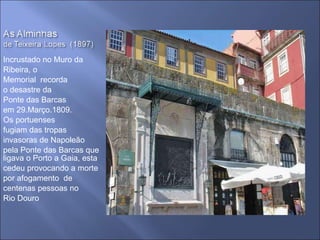 Incrustado no Muro da Ribeira, o Memorial  recorda o desastre da Ponte das Barcas em 29.Março.1809. Os portuenses fugiam das tropas  invasoras de Napoleão pela Ponte das Barcas que ligava o Porto a Gaia, esta cedeu provocando a morte por afogamento  de  centenas pessoas no Rio Douro 