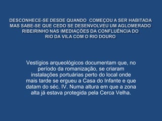 Vestígios arqueológicos documentam que, no período da romanização, se criaram instalações portuárias perto do local onde mais tarde se ergueu a Casa do Infante e que datam do séc. IV. Numa altura em que a zona alta já estava protegida pela Cerca Velha. 