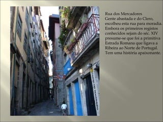 Rua dos Mercadores Gente abastada e do Clero, escolheu esta rua para moradia. Embora os primeiros registos conhecidos sejam do séc. XIV presume-se que foi a primitiva Estrada Romana que ligava a Ribeira ao Norte de Portugal. Tem uma história apaixonante.  