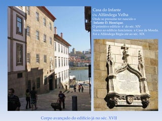 Casa do Infante Ou  Alfândega Velha Onde se presume ter nascido o Infante D. Henrique . O primitivo edifício  é  do séc. XIV Anexo ao edifício funcionou  a Casa da Moeda. Foi a Alfândega Régia até ao séc. XIX Corpo avançado do edifício já no séc. XVII 