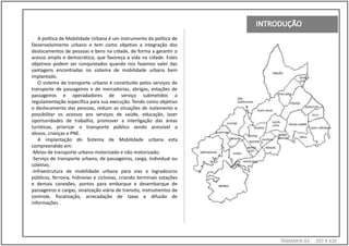 A política de Mobilidade Urbana é um instrumento da política de
Desenvolvimento urbano e tem como objetivo a integração dos
deslocamentos de pessoas e bens na cidade, de forma a garantir o
acesso amplo e democrático, que favoreça a vida na cidade. Estes
objetivos podem ser conquistados quando nos fazemos valer das
vantagens encontradas no sistema de mobilidade urbana bem
implantado.
   O sistema de transporte urbano é constituído pelos serviços de
transporte de passageiros e de mercadorias, abrigos, estações de
passageiros e operadadores de serviço submetidos a
regulamentação específica para sua execução. Tendo como objetivo
o deslocamento das pessoas, reduzir as situações de isolamento e
possibilitar os acessos aos serviços de saúde, educação, lazer
oportunidades de trabalho, promover a interligação das áreas
turísticas, priorizar o transporte público sendo acessível a
idosos, crianças e PNE.
   A implantação do Sistema de Mobilidade urbana esta
compreendido em:
-Meios de transporte urbano motorizado e não motorizado;
-Serviço de transporte urbano, de passageiros, carga, individual ou
coletivo;
-Infraestrutura de mobilidade urbana para vias e logradouros
públicos, ferrovia, hidrovias e ciclovias, criando terminais estações
e demais conexões, pontos para embarque e desembarque de
passageiros e cargas, sinalização viária de transito, instrumentos de
controle, fiscalização, arrecadação de taxas e difusão de
informações .




                                                                        TAMANH0 A3   297 X 420
 