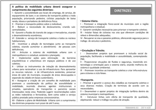 A política de mobilidade urbana deverá assegurar o
cumprimento das seguintes diretrizes:
l - Garantir a acessibilidade aos locais de emprego, de serviço, de
equipamento de lazer, e ao sistema de transporte público a toda
população, priorizando pedestre, ciclistas população de baixa
renda, idosos e portadores de deficiência física;                      • Sistema Viário.
ll - Priorizar o transporte público sobre o individual;                l - Promover a integração fisico-social do município com a região
lll - Reduzir a necessidade de deslocamento, criando sub-              metropolitana e estadual;
centralidades;                                                         ll - Garantir condições necessárias para priorizar o transporte coletivo;
IV - Garantir a fluidez do transito de cargas e mercadorias, visando   lll - Instalar faixas de ciclovias nas vias que oferecem condições de
o desenvolvimento econômico;                                           relevo e dimensões adequadas;
Vl - Estender o serviço de transporte coletivo a todos os núcleos      IV - Recuperar as vias e passeios públicos, oferecendo segurança para o
habitacionais;                                                         trafego de veículos e pedestres.
Vll - Incentivar a adoção de tecnologias junto ao transporte
coletivo, visando aumentar o atendimento de pessoas com
deficiências;                                                          • Circulação e Trânsito.
VIII - Articular o sistema de mobilidade urbana com o                  l - Desenvolver projetos que promovam a inclusão social da
metropolitano e o estadual, existente e planejado;                     população, facilitando a mobilidade e acessibilidade, contemplando
lX - Implementar ações para eliminação                  de barreiras   PNE;
arquitetônicas e urbanísticas em espaços públicos e de uso             ll - Proporcionar situações de fluidez e segurança, investindo em
coletivo;                                                              tecnologia e orientação para o sistema viário, visando melhoria do
X - Utilizar os instrumentos de indução do desenvolvimento             sistema e qualidade ambiental;
urbano para racionalizar o uso da infraestrutura. Para aproveitar      lll - Promover incentivo ao transporte coletivo e criar infra-estrutura
os recursos naturais e de infraestrutura existentes, preservar         para ciclovias e ciclo-faixas.
áreas de valor do município, ocupação de áreas desocupadas e
expansão da cidade em bases sustentáveis;
XI – Assegurar a criação de um conselho de mobilidade para             •Transporte.
promover a coordenação da política de acessibilidade e                 I - Priorizar e garantir o acesso dos cidadãos ao transporte coletivo e
mobilidade, reunindo diversos agentes institucionais e                 seus diversos modais. Criação de terminais de acordo com as
privados, operadores de transportes e parceiros sociais                necessidades;
interessados nesta área. Podendo sugerir recomendações sobre           ll – Desenvolver e apoiar projetos de integração tarifária dentro do
as redes rodoviárias e ferroviárias, bem como sobre o serviço          sistema municipal e metropolitano;
público prestado pelas empresas concessionárias.                       lll - Estruturar linhas com oferta de transporte de qualidade,
XII - Elaborar o plano de Mobilidade Urbana com o cumprimento          objetivando reduzir o tráfego nos pólos de atração.
das diretrizes propostas num prazo de até 5 anos;
                                                                                                                       TAMANH0 A3      297 X 420
 