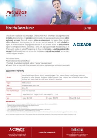 comercial.eptv.com.br
comercial@jornalacidade.com.br
(16) 3977-2172 / (11) 3816-1690
comercial@tribunaararaquara.com.br
(16) 3303-3341 / (11) 3816-1690
Ribeirão Rodeo Music Jornal
Embalado com o sucesso de sua última edição, o Ribeirão Rodeo Music comemora 12 anos e promete muitas
novidades.Oeventoésempreumsucessocrescente,resultadoestedaalegriaeparticipaçãodenossopúblico
apaixonado por rodeio. Oferecendo sempre o melhor do entretenimento, com grandes shows e atrações,
o Ribeirão Rodeo Music já marca presença na lista dos cinco principais rodeios do País, sendo referência no
esporte, na infraestrutura e em sua programação artística. Em 2014, o evento recebeu um público recorde,
superior a 150 mil pessoas em cinco dias de festa, e contou com os principais nomes da música sertaneja. E, em
2015, o evento recebeu um público 10% superior ao do último ano. A presença e a participação de grandes
marcas é fator determinante para esse sucesso. Isso mostra que é uma grandeoportunidadepara sua marca
também fazer parte dessa festa.
Para o período teremos:
•	Caderno Especial Ribeirão Rodeo Music
•	Veiculação de publicidade na edição do caderno (1 página, ½ página e rodapé)
•	O evento tornou-se uma grande vitrine para exposição de marcas de empresas que investem em comunicação
Mercado
Ribeirão Preto, Altinópolis, Barrinha, Batatais, Bebedouro, Brodowski, Cajuru, Cravinhos, Dumont, Franca, Guatapará, Jaboticabal,
Jardinópolis, Luiz Antônio, Monte alto, Morro Agudo, Orlândia, Pitangueiras, Pontal, Pradópolis, Sales de Oliveira, São Joaquim da Barra,
São Simão, Santa Rosa de Viterbo, Serra Azul, Serrana, Sertãozinho e Taquaritinga.
Tiragem 15.000 exemplares
Target Abrangência, além do público leitor
Circulação Abril de 2016
Prazo de Comercialização 12 dias antes da circulação
Formatos 1 página (24,6 X 29cm), ½ página (24,6 X 14,5cm) e rodapé (24,6 X 7,5cm)
Valor 1 página: R$5.940,00 ½ página: R$3.267,00 Rodapé: R$1.925,00
Observações Gerais:
•	 Quanto a anúncios cor, utilizar somente o processo CMYK (Cyan, Magenta, Yellow, Black), para anúncios PB, utilizar o processo GRAYSCALE;
•	 Para anúncios coloridos o preto deve estar 100% (overprint em CDR/darken em PHOTO)*
•	 Todas as imagens devem estar com resolução de 200dpi;
•	 Material COR e PB deverão ser exportados no formato JPG;
•	 O Jornal não se responsabiliza por erros técnicos para anúncios entregues após o fim do expediente do departamento;
•	 Prazo de comercialização desse projeto: até às 17h (horário de Brasília) no dia 16/04/2016;
•	 A veiculação está condicionada à comercialização das páginas veiculadas. Caso não sejam comercializadas todas as veiculações, ou caso ultrapassem a paginação a mesma poderá ser alterada;
*Obs:. Os interessados em transmitir anúncios via FTP deverão entrar em contato com o Departamento de Criação do Jornal A Cidade Arquivos com mais de 8mb não devem ser enviados por e-mail.
ESQUEMA COMERCIAL
 
