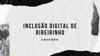 INCLUSÃO DIGITAL DE
RIBEIRINHO
cultura digital.
 