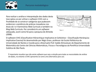 Percurso metodológico
O software CHIC (Classification Hiérarchique Implicative et Cohésitive – Classificação Hierárquica
Implicativa Coesiva) foi desenvolvido por Régis Grass, professor da Escola Politécnica da
Universidade de Nantes e trazido para o Brasil pelo Prof. Saddo Almouloud, do Departamento de
Matemática do Centro de Ciências Matemáticas, Físicas e Tecnológicas da Pontifícia Universidade
Católica de São Paulo.
Para realizar a análise e interpretação dos dados desta
tese optou-se por utilizar o software CHIC com a
finalidade de se construir categorias que pudessem
evidenciar a existência de práticas inovadoras nos
Anais do I e II Seminários Web Currículo e também no
Blog Web Currículo. Por considerá-lo um software
adequado, assim como foi para a pesquisa de Almeida
(2008).
É importante ressaltar que não existe software que seja a solução para todas as necessidades de análise
de dados, no entanto o CHIC apresenta-se como uma alternativa para uso.
 