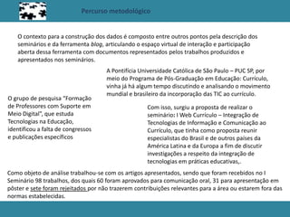 Percurso metodológico
O contexto para a construção dos dados é composto entre outros pontos pela descrição dos
seminários e da ferramenta blog, articulando o espaço virtual de interação e participação
aberta dessa ferramenta com documentos representados pelos trabalhos produzidos e
apresentados nos seminários.
A Pontifícia Universidade Católica de São Paulo – PUC SP, por
meio do Programa de Pós-Graduação em Educação: Currículo,
vinha já há algum tempo discutindo e analisando o movimento
mundial e brasileiro da incorporação das TIC ao currículo.
O grupo de pesquisa “Formação
de Professores com Suporte em
Meio Digital”, que estuda
Tecnologias na Educação,
identificou a falta de congressos
e publicações específicos
Com isso, surgiu a proposta de realizar o
seminário: I Web Currículo – Integração de
Tecnologias de Informação e Comunicação ao
Currículo, que tinha como proposta reunir
especialistas do Brasil e de outros países da
América Latina e da Europa a fim de discutir
investigações a respeito da integração de
tecnologias em práticas educativas,.
Como objeto de análise trabalhou-se com os artigos apresentados, sendo que foram recebidos no I
Seminário 98 trabalhos, dos quais 60 foram aprovados para comunicação oral, 31 para apresentação em
pôster e sete foram rejeitados por não trazerem contribuições relevantes para a área ou estarem fora das
normas estabelecidas.
 