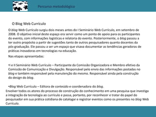 Percurso metodológico
O Blog Web Currículo
O blog Web Currículo surgiu dois meses antes do I Seminário Web Currículo, em setembro de
2008. O objetivo inicial deste espaço era servir como um ponto de apoio para os participantes
do evento, com informações logísticas e relatoria do evento. Posteriormente, o blog passou a
ter outro propósito a partir de sugestões tanto de outros pesquisadores quanto docentes da
pós-graduação. Ele passou a ser um espaço que visava documentar as tendências geradoras de
práticas inovadoras em tecnologias na educação.
Nas etapas apresentadas:
•I e II Seminário Web Currículo – Participante da Comissão Organizadora e Membro efetivo da
Comissão de Comunicação e Divulgação. Responsável pelo envio das informações postadas no
blog e também responsável pela manutenção do mesmo. Responsável ainda pela construção
do design do blog.
•Blog Web Currículo – Editora de conteúdo e coordenadora do blog.
Envolver todos os atores do processo de construção do conhecimento em uma pesquisa que investiga
a integração da tecnologia ao currículo e passa, portanto, por reconhecer e tratar do papel do
pesquisador em sua prática cotidiana de catalogar e registrar eventos como os presentes no blog Web
Currículo.
 