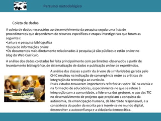 Percurso metodológico
Coleta de dados
A coleta de dados necessários ao desenvolvimento da pesquisa seguiu uma lista de
procedimentos que dependeram de recursos específicos e etapas investigativas que foram as
seguintes:
•Leitura e pesquisa bibliográfica
•Busca de informações online
•Os documentos mais diretamente relacionados à pesquisa já são públicos e estão online no
blog do Web Currículo.
A análise dos dados coletados foi feita principalmente com parâmetros observados a partir de
levantamento bibliográfico, de sistematização de dados e publicação online de experiências.
A análise das classes a partir da árvore de similaridades gerada pelo
CHIC resultou na indicação de convergência entre as práticas de
integração da tecnologia ao currículo.
Esses estudos trouxeram importantes referências sobre TIC na escola e
na formação de educadores, especialmente no que se refere à
integração com a comunidade, a liderança dos gestores, o uso das TIC
no desenvolvimento de projetos que propiciam a conquista da
autonomia, da emancipação humana, da liberdade responsável, e a
consciência do poder da escrita para inserir-se no mundo digital,
desenvolver a autoconfiança e a cidadania democrática.
 