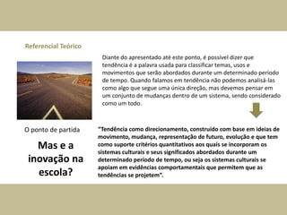 Referencial Teórico
Diante do apresentado até este ponto, é possível dizer que
tendência é a palavra usada para classificar temas, usos e
movimentos que serão abordados durante um determinado período
de tempo. Quando falamos em tendência não podemos analisá-las
como algo que segue uma única direção, mas devemos pensar em
um conjunto de mudanças dentro de um sistema, sendo considerado
como um todo.
O ponto de partida “Tendência como direcionamento, construído com base em ideias de
movimento, mudança, representação de futuro, evolução e que tem
como suporte critérios quantitativos aos quais se incorporam os
sistemas culturais e seus significados abordados durante um
determinado período de tempo, ou seja os sistemas culturais se
apoiam em evidências comportamentais que permitem que as
tendências se projetem”.
Mas e a
inovação na
escola?
 