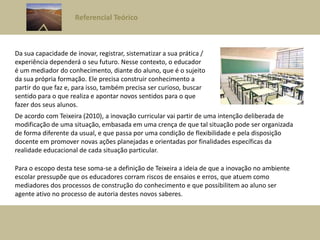 Referencial Teórico
Da sua capacidade de inovar, registrar, sistematizar a sua prática /
experiência dependerá o seu futuro. Nesse contexto, o educador
é um mediador do conhecimento, diante do aluno, que é o sujeito
da sua própria formação. Ele precisa construir conhecimento a
partir do que faz e, para isso, também precisa ser curioso, buscar
sentido para o que realiza e apontar novos sentidos para o que
fazer dos seus alunos.
De acordo com Teixeira (2010), a inovação curricular vai partir de uma intenção deliberada de
modificação de uma situação, embasada em uma crença de que tal situação pode ser organizada
de forma diferente da usual, e que passa por uma condição de flexibilidade e pela disposição
docente em promover novas ações planejadas e orientadas por finalidades específicas da
realidade educacional de cada situação particular.
Para o escopo desta tese soma-se a definição de Teixeira a ideia de que a inovação no ambiente
escolar pressupõe que os educadores corram riscos de ensaios e erros, que atuem como
mediadores dos processos de construção do conhecimento e que possibilitem ao aluno ser
agente ativo no processo de autoria destes novos saberes.
 