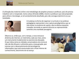 Referencial Teórico
A utilização dos materiais online e da metodologia de projetos provoca o professor, pois ele precisa
trabalhar com o inesperado. Como coloca Almeida (2000), mesmo o professor que está preparado
para utilizar a tecnologia, se vê constantemente desafiado, pois não consegue dominá-la na sua
totalidade.
A mudança na forma de organizar o currículo e nas práticas
pedagógicas representam uma ruptura paradigmática, que se
não estiver na essência do sujeito, não se efetiva enquanto
inovação, tornando-se apenas discurso ou representando
somente uma novidade passageira.
Observa-se, então que, com o tempo, a nova estrutura
dinâmica da internet, se materializa, cada vez mais, como
um instrumento fundamental no exercício da educação.
O que indica como os métodos conservadores de ensino já
não são tão eficazes e suficientes para a nova geração, que
convive com o desenvolvimento da tecnologia da
informação e que está acostumada com o fluxo intenso de
conhecimento, decorrente de tal avanço.
 