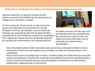 Mapeando as Tendências das práticas de Integração da Tecnologia ao Currículo.
Segundo estatísticas, no segundo semestre de 2011,
estima-se que havia 45,4 milhões de internautas ativos no
trabalho ou em domicílios, no Brasil,.
O maior número de acessos únicos, ou seja, acessos de
pessoas não fidelizadas, foi proveniente dos sites de
Educação e Carreiras, por exemplo, cursos ou ofertas de
emprego, que responderam pelo mês de agosto de 2011,
avançando 9,1% (25,8 milhões de usuários) em comparação a
julho, seguido por aqueles de temas de Ocasiões Especiais,
por exemplo, de entretenimento, com expansão de 8,3%.
Tais dados mostram uma alta, ano a ano,
da utilização da Internet, possibilitando
que este possa ser cada vez mais, um
espaço não só de informação, mas de
construção de conhecimento e
aprendizagem.
Com a tela digital sendo incluída e misturada, junto com ela seus utilizadores também crescem,
amadurecem, tendo outras percepções da sua utilidade, tomando uma atitude autoral e mais
colaborativa.
Nesse cenário social e tecnológico que se revela, a dinâmica exige uma sólida presença (na sala de
aula) presencialmente, e virtualmente, acolhendo essa tendência sócio técnica, potencializando as
teorias e práticas de mediação docente e de aprendizagem reconhecidas como democráticas,
colaborativas, integracionistas e multiculturais.
 