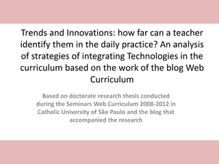 Trends and Innovations: how far can a teacher
identify them in the daily practice? An analysis
of strategies of integrating Technologies in the
curriculum based on the work of the blog Web
Curriculum
Based on doctorate research thesis conducted
during the Seminars Web Curriculum 2008-2012 in
Catholic University of São Paulo and the blog that
accompanied the research
 