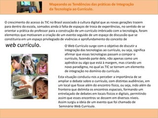Mapeando as Tendências das práticas de Integração
da Tecnologia ao Currículo.
O crescimento do acesso às TIC no Brasil associado à cultura digital que as novas gerações trazem
para dentro da escola, somados ainda à falta de espaços de troca de experiências, no sentido de se
orientar a prática do professor para a construção de um currículo imbricado com a tecnologia, foram
elementos que motivaram a criação de um evento seguido de um espaço de discussão que se
constituiria em um espaço privilegiado de vivências e aprofundamento do conceito de
web currículo. O Web Currículo surge com o objetivo de discutir a
integração das tecnologias ao currículo, ou seja, significa
afirmar que essas tecnologias passam a compor o
currículo, fazendo parte dele, não apenas como um
apêndice ou algo que está à margem, mas criando um
novo paradigma, no qual as TIC se tornam um elemento
de integração no domínio do currículo.
Esta situação conduziu-nos a perceber a importância de se
ampliar o debate sobre o currículo, com distintas audiências, em
um local que fosse além do encontro físico, ou seja, indo além da
fronteira que delimita os encontros espaciais, formando um
entrelaçado de debates em locais físicos e digitais, permitindo
assim que esses encontros se dessem em diversos níveis.
Assim surgiu a ideia de um evento que foi chamado de
Seminário Web Currículo.
 