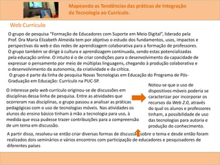 Mapeando as Tendências das práticas de Integração
da Tecnologia ao Currículo.
O grupo de pesquisa “Formação de Educadores com Suporte em Meio Digital”, liderado pela
Prof. Dra Maria Elizabeth Almeida tem por objetivo o estudo dos fundamentos, usos, impactos e
perspectivas da web e das redes de aprendizagem colaborativa para a formação de professores.
O grupo também se dirige à cultura e aprendizagem continuada, sendo estas potencializadas
pela educação online. O intuito é o de criar condições para o desenvolvimento da capacidade de
expressar o pensamento por meio de múltiplas linguagens, chegando à produção colaborativa e
o desenvolvimento da autonomia, da criatividade e da crítica.
O grupo é parte da linha de pesquisa Novas Tecnologias em Educação do Programa de Pós-
Graduação em Educação: Currículo na PUC-SP.
Web Currículo
O interesse pelo web currículo originou-se de discussões em
disciplinas dessa linha de pesquisa. Entre as atividades que
ocorreram nas disciplinas, o grupo passou a analisar as práticas
pedagógicas com o uso de tecnologias móveis. Nas atividades os
alunos do ensino básico tinham à mão a tecnologia para uso, à
medida que essa pudesse trazer contribuições para a compreensão
de um tema em discussão.
A partir disso, resolveu-se então criar diversas formas de discussão sobre o tema e desde então foram
realizados dois seminários e vários encontros com participação de educadores e pesquisadores de
diferentes países
Notou-se que o uso de
dispositivos móveis poderia se
caracterizar por incorporar os
recursos da Web 2.0, através
do qual os alunos e professores
tinham, a possibilidade de uso
das tecnologias para autoria e
produção do conhecimento.
 
