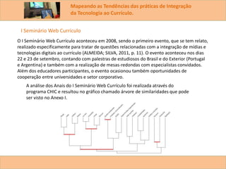 Mapeando as Tendências das práticas de Integração
da Tecnologia ao Currículo.
O I Seminário Web Currículo aconteceu em 2008, sendo o primeiro evento, que se tem relato,
realizado especificamente para tratar de questões relacionadas com a integração de mídias e
tecnologias digitais ao currículo (ALMEIDA; SILVA, 2011, p. 11). O evento aconteceu nos dias
22 e 23 de setembro, contando com palestras de estudiosos do Brasil e do Exterior (Portugal
e Argentina) e também com a realização de mesas-redondas com especialistas convidados.
Além dos educadores participantes, o evento ocasionou também oportunidades de
cooperação entre universidades e setor corporativo.
A análise dos Anais do I Seminário Web Currículo foi realizada através do
programa CHIC e resultou no gráfico chamado árvore de similaridades que pode
ser visto no Anexo I.
I Seminário Web Curriculo
 