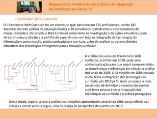 Mapeando as Tendências das práticas de Integração
da Tecnologia ao Currículo.
O II Seminário Web Currículo foi um evento no qual participaram 675 profissionais, sendo 182
docentes da rede pública de educação básica e 20 convidados (palestrantes e coordenadores de
mesas-redondas). Ele propôs o Web Currículo como tema de investigação e de ações educativas, para
tal aprofundou o debate e a partilha de experiências com foco na integração de tecnologias da
informação e comunicação, prática pedagógica e currículo, além de analisar as potencialidades
educativas das tecnologias emergentes para a inovação curricular.
II Seminário Web Curriculo
A análise dos anais do II Seminário Web
Currículo, ocorrido em 2010, pede uma
contextualização para que sejam compreendidas
as semelhanças e diferenças em relação à análise
dos anais de 2008. O Seminário em 2008 possuía
como tema a integração das tecnologias ao
currículo, em 2010 já foi dado um passo a mais
no sentido de delimitar a temática do evento,
cujo tema passou a ser a integração das
tecnologias ao currículo e à prática pedagógica.
Deste modo, espera-se que a análise dos trabalhos apresentados através do CHIC possa refletir nas
classes a serem vistas a seguir, uma mudança de perspectiva do evento em 2010.
 