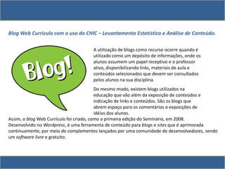 Blog Web Currículo com o uso do CHIC – Levantamento Estatístico e Análise de Conteúdo.
A utilização de blogs como recurso ocorre quando é
utilizado como um depósito de informações, onde os
alunos assumem um papel receptivo e o professor
ativo, disponibilizando links, materiais de aula e
conteúdos selecionados que devem ser consultados
pelos alunos na sua disciplina.
Do mesmo modo, existem blogs utilizados na
educação que vão além da exposição de conteúdos e
indicação de links e conteúdos. São os blogs que
abrem espaço para os comentários e exposições de
idéias dos alunos.
Assim, o blog Web Currículo foi criado, como a primeira edição do Seminário, em 2008.
Desenvolvido no Wordpress, é uma ferramenta de conteúdo para blogs e sites que é aprimorada
continuamente, por meio de complementos lançados por uma comunidade de desenvolvedores, sendo
um software livre e gratuito.
 