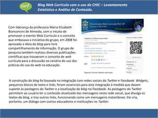 Blog Web Currículo com o uso do CHIC – Levantamento
Estatístico e Análise de Conteúdo.
Com liderança da professora Maria Elizabeth
Bianconcini de Almeida, com o intuito de
promover o evento Web Currículo e o conceito
que embasava a iniciativa do grupo, em 2008 foi
aprovada a ideia do blog para livre
compartilhamento de informação. O grupo de
pesquisa também realizou diversas publicações
científicas que trouxeram o conceito de web
currículo para a discussão no cenário do uso das
práticas do uso da web na educação.
A construção do blog foi baseada na integração com redes sociais do Twitter e Facebook. Widgets,
pequenos blocos de texto e links, foram essenciais para esta integração à medida que davam
suporte às postagens do Twitter e a localização do blog no Facebook. As postagens do Twitter
permitem ao usuário ler o conteúdo atualizado das mensagens nesta rede social, que divulga os
textos do blog, e traz outros links, funcionando como um mensageiro instantâneo. Ele cria,
portanto, um diálogo com outros educadores e instituições no Twitter.
 