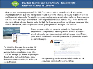 Blog Web Currículo com o uso do CHIC – Levantamento
Estatístico e Análise de Conteúdo.
Quando uma pessoa segue o perfil do Web Currículo no twitter ou no Facebook, ela recebe
atualizações sempre que uma nova prática de uso da web na educação é divulgada por educadores
no Blog do Web Currículo. Os seguidores podem replicar estas atualizações na forma de mensagens
em suas redes de amigos e comentam sobre as práticas indicadas. Por sua vez, a fonte da maioria
dos conteúdos é advinda da rede social do Web Currículo, desenvolvida também no espaço do blog,
twitter e Facebook, formada por educadores que sugerem ou divulgam suas práticas.
Assim, o grupo realiza permanente troca de conhecimentos e
experiências. A importância de divulgar boas práticas através da
web é primordial para os educadores, pois a troca de experiências
pode ajudar a indicar os caminhos para inovar e aprimorar o ensino
e a aprendizagem.
Postagem no grupo do Web Currículo no Facebook
através do aplicativo Networked Blogs
Por iniciativa do grupo de pesquisa, foi
criado também um grupo no Facebook
que reuniu interessados no tema Web
Currículo. Este grupo recebe as postagens
do aplicativo Networked Blogs e pode
disseminá-las ou comentá-las assim que
são publicadas.
 