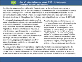 Blog Web Currículo com o uso do CHIC – Levantamento
Estatístico e Análise de Conteúdo.
Os slides das apresentações no blog Web Currículo guiam as discussões e trazem trechos e
indicações de textos de autores que são referenciais importantes para os pesquisadores da área de
educação e tecnologia. No I Seminário Web Currículo os palestrantes cederam os slides de suas
apresentações realizadas na PUC-SP para publicação no blog, tais como a de representante da
Secretaria Municipal de Educação de São Paulo com material publicado em um texto de 22/09/08.
A participação de pesquisadores em debates online
sobre educação e tecnologia, com registros indicados
nos textos do blog Web Currículo apontados na
classe analisada, mostra uma importante mudança
na produção do conhecimento sobre inovação. O
intercâmbio de experiências entre os pesquisadores
acontece ao mesmo tempo em que o evento
científico acontece, com a apresentação e discussão
de artigos. Através do debate e da troca de
experiências, os pesquisadores podem construir
conhecimento para auxiliá-los na integração da
tecnologia ao currículo.
A análise das classes anteriores pode ser
reforçada pelo exame da primeira classe da
árvore do blog com cruzamentos mais
aprofundados. A primeira grande classe
apresenta os termos “blog”, “site-portal”,
“chat”, “twitter”, “vc-fm”, “ead”, “redes-
sociais” e “realidade-aumentada”. O olhar
sobre esse conjunto de similaridades pode
ajudar a identificar artigos que marcaram a
trajetória do blog no primeiro período da
análise e retomam as categorias indicadas.
No geral, a análise do primeiro período do blog Web Currículo trouxe aspectos importantes da
integração da tecnologia ao currículo, pois mostrou a colaboração que a web pode trazer para o
debate. Seja através da transmissão em vídeo, redes sociais ou publicação via blogs, a web pode
acrescentar e ampliar as discussões dos pesquisadores e promover a construção de conhecimento.
 