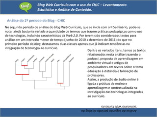 Blog Web Currículo com o uso do CHIC – Levantamento
Estatístico e Análise de Conteúdo.
Análise do 2º período do Blog - CHIC
Análisedosegundoperíododoblogdo
SeminárioWebCurrículo
No segundo período de análise do blog Web Currículo, que se inicia com o II Seminário, pode-se
notar ainda bastante variada a quantidade de termos que trazem práticas pedagógicas com o uso
de tecnologias, incluindo características da Web 2.0. Por terem sido considerados textos para
análise em um intervalo menor de tempo (junho de 2010 a dezembro de 2011) do que no
primeiro período do blog, destacamos duas classes apenas que já indicam tendências na
integração de tecnologia ao currículo.
Dentre os variados itens, temos os textos
relacionados nesta análise trazendo o
podcast, proposta de aprendizagem em
ambiente virtual e artigos de
pesquisadores em revista sobre o tema
educação à distância e formação de
professores.
Assim, a produção de áudio online é
ligada a práticas de ensino e
aprendizagem e contextualizada na
investigação das tecnologias integradas
ao currículo.
 