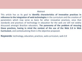 Abstract
This article has as its goal to identify characteristics of innovative practices in
reference to the integration of web technologies in the curriculum and the creation of
parameters which may serve as basis for other innovative practices, once that
standards and practices of technology in education for the web are still not widely
discussed amongst Brazilian educators. The panorama of the problem of rescuing
those practices, having in mind the context of the use of the Web 2.0 in Web
Curriculum, and contextualizing them is the objective proposed.
Keywords: technology, education, practices, web curriculum, web 2.0
 