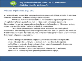 Blog Web Currículo com o uso do CHIC – Levantamento
Estatístico e Análise de Conteúdo.
Análise do 2º período do Blog - CHIC
As classes indicadas nesta análise trazem elementos relacionados à publicação online, à autoria de
conteúdos multimídia e à prática da educação online. São elas:
* Produção multimídia e mobilidade – A necessidade de registrar as produções em
educação tem feito com que cada vez mais os vídeos sejam utilizados e rapidamente
disseminados. Por sua vez, blogs e redes sociais não somente hospedam os vídeos, mas também
ajudam a transmiti-los online e registrar feedback de espectadores.
* Podcasts e aprendizagem – O uso de mídias para ensino e aprendizagem é
importante no tema da integração das tecnologias ao currículo e pode ser aprofundado com o uso
de ambientes virtuais para discussões e cursos, complementados por espaços de aprofundamento
do tema com artigos de pesquisadores.
A análise do segundo período do blog Web Currículo trouxe indicações importantes
sobre a integração das tecnologias ao currículo com o uso da web. Os registros
multimídia e os ambientes de aprendizagem foram alguns focos das ações de docentes
pesquisadores ligados ao tema de investigação.
Como tendência para educação e tecnologia, estas ações de uso da web devem
intensificar-se e colaborar para a aprendizagem em diversos espaços.
 