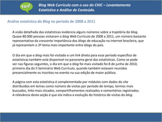 Blog Web Currículo com o uso do CHIC – Levantamento
Estatístico e Análise de Conteúdo.
Análise estatística do Blog no período de 2008 a 2011
A visão detalhada das estatísticas evidencia alguns números sobre a trajetória do blog.
Quase 80.000 pessoas visitaram o blog Web Currículo de 2008 a 2011, um número bastante
representativo da crescente importância dos blogs de educação na internet brasileira, que
já representam o 3º tema mais importante entre blogs do país.
O dia em que o blog mais foi visitado e um link direto para esse período específico de
estatísticas também está disponível no panorama geral das estatísticas. Como se pode
ver nas figuras seguintes, o dia em que o blog foi mais visitado foi 8 de junho de 2010,
primeiro dia do II Seminário Web Currículo, quando também estavam reunidos
presencialmente os inscritos no evento na sua edição de maior público.
A página com esta estatística é complementada por módulos com dados do site
distribuídos em temas como número de visitas por período de tempo, termos mais
buscados, links mais clicados, compartilhamentos realizados e comentários registrados.
A relevância desta seção é que ela indica a evolução do histórico de visitas do blog.
 