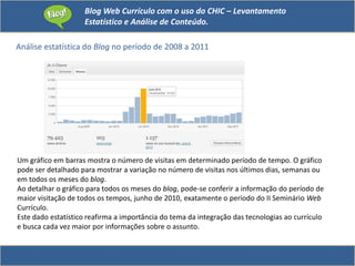 Blog Web Currículo com o uso do CHIC – Levantamento
Estatístico e Análise de Conteúdo.
Análise estatística do Blog no período de 2008 a 2011
Um gráfico em barras mostra o número de visitas em determinado período de tempo. O gráfico
pode ser detalhado para mostrar a variação no número de visitas nos últimos dias, semanas ou
em todos os meses do blog.
Ao detalhar o gráfico para todos os meses do blog, pode-se conferir a informação do período de
maior visitação de todos os tempos, junho de 2010, exatamente o período do II Seminário Web
Currículo.
Este dado estatístico reafirma a importância do tema da integração das tecnologias ao currículo
e busca cada vez maior por informações sobre o assunto.
 