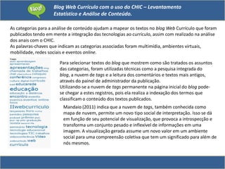 Blog Web Currículo com o uso do CHIC – Levantamento
Estatístico e Análise de Conteúdo.
As categorias para a análise de conteúdo ajudam a mapear os textos no blog Web Currículo que foram
publicados tendo em mente a integração das tecnologias ao currículo, assim com realizado na análise
dos anais com o CHIC.
As palavras-chaves que indicam as categorias associadas foram multimídia, ambientes virtuais,
mobilidade, redes sociais e eventos online.
Para selecionar textos do blog que mostrem como são tratados os assuntos
das categorias, foram utilizadas técnicas como a pesquisa integrada do
blog, a nuvem de tags e a leitura dos comentários e textos mais antigos,
através do painel de administrador da publicação.
Utilizando-se a nuvem de tags permanente na página inicial do blog pode-
se chegar a estes registros, pois ela realiza a indexação dos termos que
classificam o conteúdo dos textos publicados.
Mandaio (2011) indica que a nuvem de tags, também conhecida como
mapa de nuvem, permite um novo tipo social de interpretação. Isso se dá
em função de seu potencial de visualização, que provoca a introspecção e
transforma um conjunto pesado e inflexível de informações em uma
imagem. A visualização gerada assume um novo valor em um ambiente
social para uma compreensão coletiva que tem um significado para além de
nós mesmos.
 
