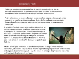 O objetivo principal desta pesquisa foi o de identificar tendências de uso de
tecnologias nos processos de ensino e aprendizagem e realizar um levantamento
apontando práticas inovadoras relatadas por docentes pesquisadores.
Porém esbarramos na observação sobre nossas escolhas: o agir e deixar de agir, antes
mesmo de se escolher praticas inovadoras, dentro da formação do nosso currículo.
O novo são as ferramentas ou o processo que leva o educador a um novo patamar
conceitual?
O blog Web Currículo e suas redes sociais colaboram e, ao
mesmo tempo, adquirem uma forma próxima das práticas
que inspiram os caminhos para inovação em tecnologia e
educação. Os registros apontam que o blog tem funcionado
como ferramenta importante para integrar as ações dos
Seminários, pois seu conteúdo estático serve de interface
com o site oficial do evento Web Currículo hospedado pela
PUC-SP.
Muitas informações relevantes do evento são replicadas no blog a fim de mobilizar
estudantes, educadores e especialistas. Durante o período de pesquisa foram contabilizados
278 registros de comentários pautados pelos cursos de formação de professores e eventos
online discutindo o tema web currículo.
Considerações Finais
 