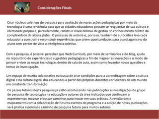 Criar núcleos coletivos de pesquisa para avaliação de novas ações pedagógicas por meio da
tecnologia é uma tendência para que as cidades educadoras possam se resguardar de sua cultura e
identidade própria e, paralelamente, construir novas formas de gestão do conhecimento dentro da
complexidade da aldeia global. O processo de autoria e, por isso, também de autocrítica leva cada
educador a construir e reconstruir experiências que criem oportunidades para o protagonismo do
aluno sem perder de vista a inteligência coletiva.
Considerações Finais
Com a pesquisa, é possível perceber que Web Currículo, por meio de seminários e do blog, ajuda
no repositório de experiências e sugestões pedagógicas a fim de mapear as inovações e o modo de
pensar e viver as novas tecnologias dentro de sala de aula, assim como levantar novas questões e
temas de investigação.
Um espaço de escrita colaborativa na busca de criar condições para a aprendizagem sobre a cultura
digital e na cultura digital dos educandos a partir dos próprios docentes conscientes de um mundo
em constante transformação
Os passos futuros desta pesquisa já estão acontecendo nas publicações e investigações do grupo
de pesquisa de tecnologias na educação e autores da área indicados que continuam a
experimentar, mapear e buscar caminhos para inovar em suas práticas. A revisão deste
mapeamento com a colaboração de futuros eventos do programa e a adição de novas publicações
será prática essencial e caminho de pesquisa futuro para muitos autores.
 