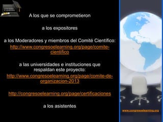 A los que se comprometieron
a los expositores
a los Moderadores y miembros del Comité Científico:
http://www.congresoelearning.org/page/comite-
cientifico
a las universidades e instituciones que
respaldan este proyecto:
http://www.congresoelearning.org/page/comite-de-
organizacion-2013
http://congresoelearning.org/page/certificaciones
a los asistentes
www.congresoelearning.org
 