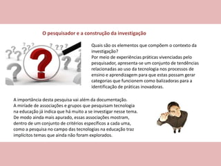 O pesquisador e a construção da investigação
A importância desta pesquisa vai além da documentação.
A miríade de associações e grupos que pesquisam tecnologia
na educação já indica que há muito a se investigar nesse tema.
De modo ainda mais apurado, essas associações mostram,
dentro de um conjunto de critérios específicos a cada uma,
como a pesquisa no campo das tecnologias na educação traz
implícitos temas que ainda não foram explorados.
Quais são os elementos que compõem o contexto da
investigação?
Por meio de experiências práticas vivenciadas pelo
pesquisador, apresenta-se um conjunto de tendências
relacionadas ao uso da tecnologia nos processos de
ensino e aprendizagem para que estas possam gerar
categorias que funcionem como balizadoras para a
identificação de práticas inovadoras.
 