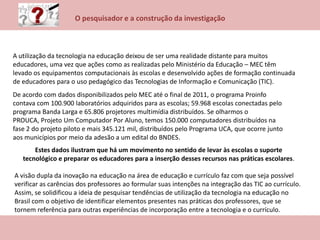 O pesquisador e a construção da investigação
A utilização da tecnologia na educação deixou de ser uma realidade distante para muitos
educadores, uma vez que ações como as realizadas pelo Ministério da Educação – MEC têm
levado os equipamentos computacionais às escolas e desenvolvido ações de formação continuada
de educadores para o uso pedagógico das Tecnologias de Informação e Comunicação (TIC).
De acordo com dados disponibilizados pelo MEC até o final de 2011, o programa Proinfo
contava com 100.900 laboratórios adquiridos para as escolas; 59.968 escolas conectadas pelo
programa Banda Larga e 65.806 projetores multimídia distribuídos. Se olharmos o
PROUCA, Projeto Um Computador Por Aluno, temos 150.000 computadores distribuídos na
fase 2 do projeto piloto e mais 345.121 mil, distribuídos pelo Programa UCA, que ocorre junto
aos municípios por meio da adesão a um edital do BNDES.
Estes dados ilustram que há um movimento no sentido de levar às escolas o suporte
tecnológico e preparar os educadores para a inserção desses recursos nas práticas escolares.
A visão dupla da inovação na educação na área de educação e currículo faz com que seja possível
verificar as carências dos professores ao formular suas intenções na integração das TIC ao currículo.
Assim, se solidificou a ideia de pesquisar tendências de utilização da tecnologia na educação no
Brasil com o objetivo de identificar elementos presentes nas práticas dos professores, que se
tornem referência para outras experiências de incorporação entre a tecnologia e o currículo.
 