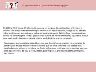 O pesquisador e a construção da investigação
De 2008 a 2011, o blog Web Currículo passou a ser o espaço de publicação de entrevistas e
debates com especialistas em tecnologias na educação. Nessas ocasiões, o objetivo era debater
sobre os elementos que pudessem indicar as tendências no uso da tecnologia como suporte ao
ensino e à aprendizagem, tendo a pesquisadora o papel de mediar entrevistas, organizar o espaço
para a veiculação da mesma, além de realizar a edição desta quando necessário.
Sendo assim, a pesquisadora não está em uma sala de aula formal, mas sim em um espaço de
construção e difusão de conhecimento informal que é o Blog, conforme será tratado mais
detalhadamente adiante e, com base em Ponte, utiliza-se da prática de outros sujeitos, aqui, no
caso, colaboradores do blog e entrevistados, para mapear as práticas inovadoras emergentes
nos relatos.
 
