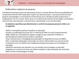 Capítulo I – O pesquisador e a construção da investigação
Problemática e objetivos da pesquisa
Os objetivos específicos que determinaram o caminho da pesquisa passaram então a ser
os seguintes:
•Definir e exemplificar práticas inovadoras na educação.
•Analisar as publicações dos Anais do I e II Seminários Web Currículo (respectivamente
2008 e 2010) com a finalidade de elaborar categorias que a posteriori auxiliem na
identificação de tendências para práticas inovadoras;
•Fazer levantamento e investigação das publicações no blog Web Currículo, de 2008 a
2011, ressaltando publicações relacionadas aos temas referenciados nos anais do evento
e relevantes entre os trabalhos dos integrantes do grupo de pesquisa em tecnologias na
educação;
•Identificar elementos que apontem um uso inovador das tecnologias na educação
integradas ao currículo, com base nas práticas relatadas na documentação dos seminários
Web Currículo e das postagens do blog.
O problema de pesquisa partiu do pressuposto de que a internet oferece diversas possibilidades de
compartilhamento de informação pelos sujeitos que dela participam, e que possui potencial para
propiciar aprendizagem e construção de conhecimento com o desafio de poder proporcionar a
integração das TIC ao currículo. Assim, guiar-se no labirinto de escolhas de tecnologia na educação é
essencial para cada educador e premissa para o aprendizado na era da informação.
 