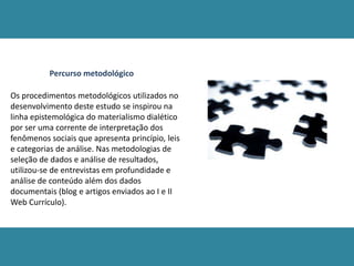 Percurso metodológico
Os procedimentos metodológicos utilizados no
desenvolvimento deste estudo se inspirou na
linha epistemológica do materialismo dialético
por ser uma corrente de interpretação dos
fenômenos sociais que apresenta princípio, leis
e categorias de análise. Nas metodologias de
seleção de dados e análise de resultados,
utilizou-se de entrevistas em profundidade e
análise de conteúdo além dos dados
documentais (blog e artigos enviados ao I e II
Web Currículo).
 