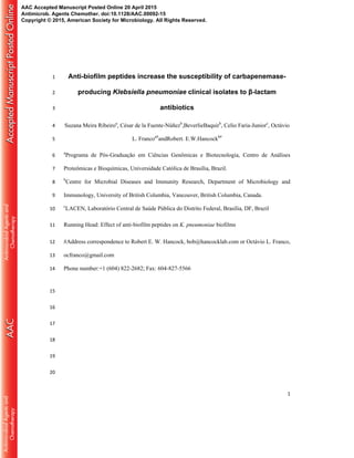 1
Anti-biofilm peptides increase the susceptibility of carbapenemase-1
producing Klebsiella pneumoniae clinical isolates to β-lactam2
antibiotics3
Suzana Meira Ribeiroa
, César de la Fuente-Núñezb
,BeverlieBaquirb
, Celio Faria-Juniorc
, Octávio4
L. Francoa#
andRobert. E.W.Hancockb#
5
a
Programa de Pós-Graduação em Ciências Genômicas e Biotecnologia, Centro de Análises6
Proteômicas e Bioquímicas, Universidade Católica de Brasília, Brazil.7
b
Centre for Microbial Diseases and Immunity Research, Department of Microbiology and8
Immunology, University of British Columbia, Vancouver, British Columbia, Canada.9
c
LACEN, Laboratório Central de Saúde Pública do Distrito Federal, Brasília, DF, Brazil10
Running Head: Effect of anti-biofilm peptides on K. pneumoniae biofilms11
#Address correspondence to Robert E. W. Hancock, bob@hancocklab.com or Octávio L. Franco,12
ocfranco@gmail.com13
Phone number:+1 (604) 822-2682; Fax: 604-827-556614
15
16
17
18
19
20
AAC Accepted Manuscript Posted Online 20 April 2015
Antimicrob. Agents Chemother. doi:10.1128/AAC.00092-15
Copyright © 2015, American Society for Microbiology. All Rights Reserved.
 