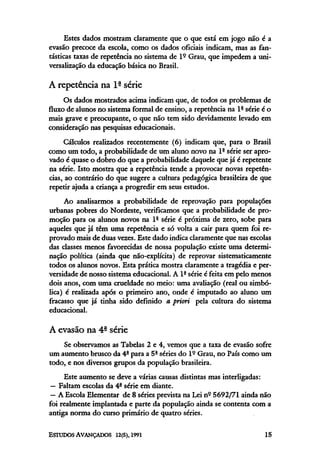 Estes dados mostram claramente que o que está em jogo não é a
evasão precoce da escola, como os dados oficiais indicam, mas as fan-
tásticas taxas de repetência no sistema de lº Grau, que impedem a uni-
versalização da educação básica no Brasil.
A repetência na lª série
Os dados mostrados acima indicam que, de todos os problemas de
fluxode alunos no sistema formal de ensino, a repetência na lª série é o
mais grave e preocupante, o que não tem sido devidamente levado em
consideração nas pesquisas educacionais.
Cálculos realizados recentemente (6) indicam que, para o Brasil
como um todo, a probabilidade de um aluno novo na lª série ser apro-
vado é quase o dobro do que a probabilidade daquele que já é repetente
na série. Isto mostra que a repetência tende a provocar novas repetên-
cias, ao contrário do que sugere a cultura pedagógica brasileira de que
repetir ajuda a criança a progredir em seus estudos.
Ao analisarmos a probabilidade de reprovação para populações
urbanas pobres do Nordeste, verificamos que a probabilidade de pro-
moção para os alunos novos na lª série é próxima de zero, sobe para
aqueles que já têm uma repetência e só volta a cair para quem foi re-
provado mais de duas vezes. Este dado indicaclaramenteque nas escolas
das classes menos favorecidas de nossa população existe uma determi-
nação política (ainda que não-explícita) de reprovar sistematicamente
todos os alunos novos. Esta prática mostra claramente a tragédia e per-
versidade de nosso sistema educacional. A 1ª série é feita em pelo menos
dois anos, com uma crueldade no meio: uma avaliação (real ou simbó-
lica) é realizada após o primeiro ano, onde é imputado ao aluno um
fracasso que já tinha sido definido a priori pela cultura do sistema
educacional.
A evasão na 4ª série
Se observamos as Tabelas 2 e 4, vemos que a taxa de evasão sofre
um aumento brusco da 4a
para a 5ª séries do lº Grau, no País como um
todo, e nos diversos grupos da população brasileira.
Este aumento se deve a várias causas distintas mas interligadas:
— Faltam escolas da 4ª série em diante.
— A Escola Elementar de 8 séries prevista na Lei nº 5692/71ainda não
foi realmente implantada e parte da população ainda se contenta com a
antiga norma do curso primário de quatro séries.
 