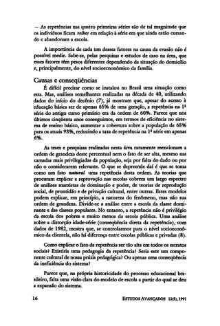 — As repetências nas quatro primeiras séries são de tal magnitude que
os indivíduos ficam velhos em relação à série em que ainda estão cursan-
do c abandonama escola.
A importância de cada um desses fatores na causa da evasão não é
possível medir. Sabe-se, pelas pesquisas e estudos de caso na área, que
esses fatores têm pesos diferentes dependendo da situação do domicilio
e, principalmente, do nível socioecnonômico da família.
Causas e conseqüências
É difícil precisar como se instalou no Brasil uma situação como
esta. Mas, análises semelhantes realizadas na década de 40, utilizando
dados do início do decênio (7), já mostram que, apesar do acesso à
educação básica ser de apenas 65% de uma geração, a repetência na 1ª
série do antigo curso primário era da ordem de 60%. Parece que nos
últimos cinqüenta anos conseguimos, em termos de eficiência no siste-
ma de ensino básico, aumentar a cobertura sobre a população de 65%
para os atuais 93%, reduzindo a taxa de repetência na 1a
série em apenas
6%.
As teses e pesquisas realizadas nesta área raramente mencionam a
ordem de grandeza deste percentual nem o fato de ser alta, mesmo nas
camadas mais privilegiadas da população, seja por falta do dado ou por
não o considerarem relevante. O que se depreende daí é que se toma
como um fato natural uma repetência desta ordem. As teorias que
procuram explicar a reprovação nas escolas cobrem um largo espectro
de análises marxistas de dominação e poder, de teorias de reprodução
social, de prontidão e de privação cultural, entre outras. Estes modelos
podem explicar, em princípio, a natureza do fenômeno, mas não sua
ordem de grandeza. Divide-se a análise entre a escola da classe domi-
nante e das classes populares. No entanto, a repetência não é privilégio
da escola dos pobres e muito menos da escola pública. Uma análise
sobre a distorção idade-série (conseqüência direta da repetência), com
dados de 1982, mostra que, se controlarmos para o nível socioeconô-
mico da clientela, não há diferença entre escolas públicas e privadas (8).
Como explicar o fato da repetência ser tão alta em todos os estratos
sociais? Existiria uma pedagogia da repetência? Seria este um compo-
nente cultural de nossa praxis pedagógica? Ou apenas uma conseqüência
da ineficiência do sistema?
Parece que, na própria historicidade do processo educacional bra-
sileiro, falta uma visão clara do modelo de escola a partir do qual se deu
a expansão do sistema.
 