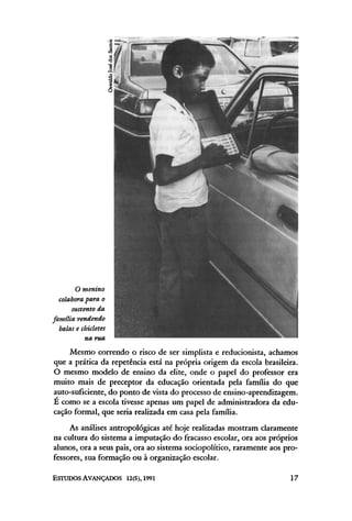 Mesmo correndo o risco de ser simplista e reducionista, achamos
que a prática da repetência está na própria origem da escola brasileira.
O mesmo modelo de ensino da elite, onde o papel do professor era
muito mais de preceptor da educação orientada pela família do que
auto-suficiente, do ponto de vista do processo de ensino-aprendizagem.
É como se a escola tivesse apenas um papel de administradora da edu-
cação formal, que seria realizada em casa pela família.
As análises antropológicas até hoje realizadas mostram claramente
na cultura do sistema a imputação do fracasso escolar, ora aos próprios
alunos, ora a seus pais, ora ao sistema sociopolítico, raramente aos pro-
fessores, sua formação ou à organização escolar.
 