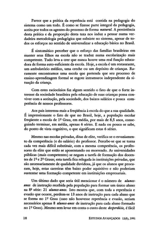 Parece que a prática da repetência está contida na pedagogia do
sistema como um todo. É como se fizesse parte integral da pedagogia,
aceita por todos os agentes do processo de forma natural. A persistência
desta prática e da proporção desta taxa nos induz a pensar numa ver-
dadeira metodologia pedagógica que subsiste no sistema, apesar de to-
dos os esforços no sentido de universalizar a educação básica no Brasil.
É sintomático perceber que o esforço das famílias brasileiras em
manter seus filhos na escola não se traduz numa escolarização mais
competente. Tudo leva a crer que nunca houve uma real função educa-
dora de forma auto-suficiente da escola. Hoje, a escola é um restaurante,
um ambulatório médico, uma creche ou um depósito de crianças. Ra-
ramente encontramos uma escola que pretenda que seu processo de
ensino-aprendizagem formal se esgote intramuros independente da si-
tuação da criança.
Com estes raciocínios faz algum sentido o fato de que o forte in-
teresse da sociedade brasileira pela educação de suas crianças possa con-
viver com a aceitação, pela sociedade, dos baixos salários e pouca com-
petência de nossos professores.
Aos pais interessa mais a freqüência à escola do que a sua qualidade.
E impressionante o fato de que no Brasil, hoje, a população escolar
freqüente a escola de lº Grau, em média, por mais de 8,5 anos, conse-
guindo terminar, em média, apenas 6 séries. E nada ou pouco se sabe,
do ponto de vista cognitivo, o que significam estas 6 séries.
Mesmo nas escolas privadas, ditas de elite, verifica-se o esvaziamen-
to da competência (e do salário) do professor. Percebe-se que se torna
cada vez mais difícil substituir, com a mesma competência, os profes-
sores da elite que estão se aposentando ou morrendo. As universidades
públicas (mais competentes) se negam a tarefa de formação dos docen-
tesde lº e 2º Graus; esta tarefa fica relegada àsinstituições privadas, que
são necessariamente de qualidade duvidosa, já que os alunos que procu-
ram, hoje, estas carreiras têm baixo poder aquisitivo e não poderiam
sustentar uma formação competente em instituições empresariais.
Um último dado que seria útil mencionar é o número de alunos-
anos de instrução recebida pela população para formar um único aluno
na 8ª série: 21 alunos-anos. Isto mostra que, com toda a repetência e
evasão que ocorre, perdem-se 13 anos de instrução para cada aluno que
se forma no lº Grau (caso não houvesse repetência e evasão, seriam
necessários apenas 8 alunos-anos de instrução para cada aluno formado
no lº Grau). Mesmo semlevar em conta o custo deste desperdício, é fácil
 