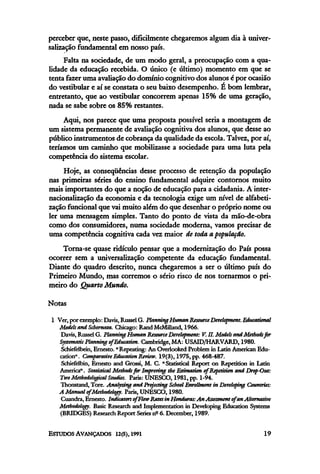 perceber que, neste passo, dificilmente chegaremos algum dia à univer-
salização fundamentalem nosso país.
Falta na sociedade, de um modo geral, a preocupação com a qua-
lidade da educação recebida. O único (e ultimo) momento em que se
tenta fazer uma avaliaçãodo domínio cognitivo dos alunos é por ocasião
do vestibular e aí se constata o seu baixo desempenho. É bom lembrar,
entretanto, que ao vestibular concorrem apenas 15% de uma geração,
nada se sabe sobre os 85% restantes.
Aqui, nos parece que uma proposta possível seria a montagem de
um sistema permanente de avaliação cognitiva dos alunos, que desse ao
público instrumentos de cobrança da qualidadeda escola. Talvez, por aí,
teríamos um caminho que mobilizasse a sociedade para uma luta pela
competência do sistema escolar.
Hoje, as conseqüências desse processo de retenção da população
nas primeiras séries do ensino fundamental adquire contornos muito
mais importantes do que a noção de educação para a cidadania.A inter-
nacionalização da economia e da tecnologia exige um nível de alfabeti-
zação funcional que vaimuito além do que desenhar o próprio nome ou
ler uma mensagem simples. Tanto do ponto de vista da mão-de-obra
como dos consumidores, numa sociedade moderna, vamos precisar de
uma competência cognitiva cada vez maior de toda a,população.
Torna-se quase ridículo pensar que a modernização do País possa
ocorrer sem a universalização competente da educação fundamental.
Diante do quadro descrito, nunca chegaremos a ser o último país do
Primeiro Mundo, mas corremos o sério risco de nos tornarmos opri-
meiro do QuartoMundo.
Notas
l Ver, por exemplo:Davis, Russel G. PlanningHuman ResourceDevelopment. Educational
Models ami Schemata. Chicago: Rand McMilland, 1966.
Davis, Russel G. PlanningHuman ResourceDevelopment: V. II. Models and Methods fir
Systematic Planningof Education. Cambridge, MA: USAID/HARVARD, 1980.
Schiefelbein, Ernesto. "Repeating: An Overlooked Problem in Latin American Edu-
cation". Comparative Education Review. 19(3), 1975, pp. 468-487.
Schiefelbin, Ernesto and Grossi, M. C. "Statistical Report on Repetition in Latin
America". Statistical Methods for Improving the Estimation of Repetition and Drop-Out:
Two Methodological Studies. Paris: UNESCO, 1981, pp. 1-94.
Thonstand, Tore. Analyzing and Projecting School Enrollment in Developing Countries:
A Manual of Methodology. Paris, UNESCO, 1980.
Cuandra, Ernesto. Indicates of Flow Ratesin Honduras: An Assessment of an Alternative
Methodology. Basic Research and Implementation in Developing Education Systems
(BRIDGES) Research Report Series nº 6. December, 1989.
 