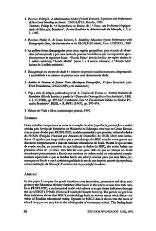 2 Fletcher, PhillipR. A Mathematical Model of School Traectory, Repetition and Performance
of FirstLevel Schooling in Brazil. CNRH/IPEA, Brasília,1985.
Fletcher, Phillip R. "A Repetência no Ensino de lº Grau: um Problema Negligen-
ciado da Educação Brasileira", RevistaBrasileiradeAdministração da Educação, v. 3, n.
l, 1985.
3 Fletcher, Phillip R. & Costa Ribeiro, S. Modeling Education System Performance with
DemographicData,AnlntroductiontothePROFLUXO Model, Paris: UNESCO, 1989.
4 Asanálises foram desagregadas pelas cinco regiões geográficas, pela situação do domi-
cílio (urbano/rural) e por umaescala de pessoas domiciliaresque correspondem apro-
ximadamente às seguintes faixas: "Renda Baixa" (renda familiar per capita abaixo de
l salário mínimo); "Renda Média" (entre l e 2 salário mínimos) e "Renda Alta"
(acima de 2 salário mínimos).
5 Umageraçãoou coortedeidadeéo númerodepessoas nascidasnumano, desprezando
a mortalidade é o número de pessoas com umadeterminada idade.
6 Análise de Sistemas de Ensino. Uma Abordagem Demográfica, Projeto financiado pela
Ford Foundation, LNCC/CNPq (emandamento).
7 Veja a série de artigos publicados por M. A. Teixeirade Freitas na Revista Brasileirade
Estatística (Rio de Janeiro) a partir de " Dispersão Demográfica e Escolaridade", RBE,
v. l, 3 (1940), pp. 497-527, concluindo com" AEscolaridade Média no Ensino Pri-
mário Brasileiro", IRBE, v. 8,30/31 (1947), pp. 295-474.
8 Nelson do Valle e Silva,comunicação pessoal, 1990.
Resumo
Neste trabalho comparamos as taxasde transição de série (repetência, promoção e evasão)
obtidas pelo Serviço de Estatística do Ministério da Educação com base no Censo Escolar,
com astaxasobtidas peloPROFLUXO, modelo matemáticoque permite, utilizando dados
do PNADs (Pesquisa Nacional por Amostra de Domicílio) do IBGE, obter estes indica-
dores. O quadro que surge indica que a metodologia do MEC contém erros graves que
distorcem completamente avisãoda realidadeeducacional do Brasil.Mostra-se que astaxas
de evasão escolar, ao contrário do que indicam os dados do MEC, são muito baixas nas
primeiras séries do 1º Grau. Este fato faz com quea visão de que as crianças no Brasil
abandonam precocemente a Escola mor motivos de ordem social ou culturalestá comple-
tamente equivocada e que as famílias fazem um esforço enorme para que seusfilhosper-
maneçam naEscola equeéa péssimaqualidade da escola que impede,atravésda repetência,
a universalizaçãoda Educação Fundamental da população brasileira.
Abstrato
In this paper I compare the grade transition rates (repetition, promotion and dropout)
given by the Education MinistryStatistics Office based in the school census data with rates
form PROFLUXO, a mathematicalmodel wich allows us to get theses indicators through
the useofIBGE's PNADs (National Household Sample Survery).The picture we get from
these indicators shows that MEC's methodology leads to serious errors witch distort the
vision of Brazilian educational reality. Opossite to MEC's data it shows that the rates of
school drop put are verylow in the initial grades of elementaryschool. This finding leads
 