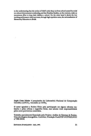 to the understanting that the notion of child's early drop out from school caused bysocial
on culturaldeterminantsismisleading and that Brazilian families, on the contrary, make an
enourmous effort to keep their children a school. On the other hand it shows die low
teaching performance which prevents,through high repetition rates, the universalization of
Elementary Education in Brazil.
Sergio Costa Ribeiro é pesquisador do Laboratório Nacional de Computação
Científica (LNCC), vinculado ao CNPq.
O autor agradece a Ruben Klein pela participação em alguns cálculos rea-
lizados e pelas críticas e sugestões feitas, mas assume total responsabilidade
pelos erros porventura cometidos.
Trabalho parcialmente financiado pelo Projeto: Análise de Sistemas de Ensino.
Uma abordagem demográfica. Convênio: Fundação Ford/USP-NUPES/LNCC
nº 905-0334.
 