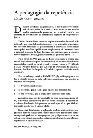 A pedagogia da repetência
SÉRGIO COSTA RIBEIRO
D
urante os últimos cinqüenta anos, as estatísticas educacionais
oficiais nos países da América Latina mostram um quadro
onde a evasão escolar parece ser o principal entrave ao
aumento da escolaridade e da competência cognitiva de sua população
jovem.
Desde a década de 60, começam a aparecer trabalhos internacionais
indicando que estes dados oficiais contêm erros sistemáticos importan-
tes, que têm conduzido os pesquisadores e autoridades educacionais
destes países a análises e políticas que simplesmente não levam em conta
o principal problema de fluxo de alunos nos sistemas, que é a excessiva
taxa de repetência escolar, principalmente nas primeiras séries (1).
Foi a partir de 1985 que aqui no Brasil se começou a propor uma
metodologia alternativa para determinar indicadores educacionais utili-
zando dados censitários ou de grandes surveys, como as PNADs da
FIBGE (Pesquisa Nacional por Amostra de Domicílios da Fundação
Instituto Brasileiro de Geografia e Estatística), que são realizadas anual-
mente (2).
Esta metodologia, modelo PROFLUXO (3), utiliza perguntas so-
bre a situação escolar de cada indivíduo entrevistado, que contém as
seguintes informações:
1 —se freqüenta escola ou não;
2 —se freqüenta, qual a série e grau em que está matriculado;
3 —se não freqüenta, qual a última série concluída com êxito.
Assumindo que, para ter concluído ou estar matriculado numa sé-
rie, o indivíduo concluiu com êxito as séries anteriores, é possível de-
terminar a distribuição de ingressos e aprovados por série e por idade da
população a partir dos 5 anos de idade.
Com estas distribuições e aplicando modelos matemáticos apro-
priados é possível calcular uma série de indicadores educacionais com a
vantagem de poderem ser desagregados por qualquer característica so-
cial ou geográfica da população, utilizando as informações contidas nos
registros dos Censos ou PNADs.
 